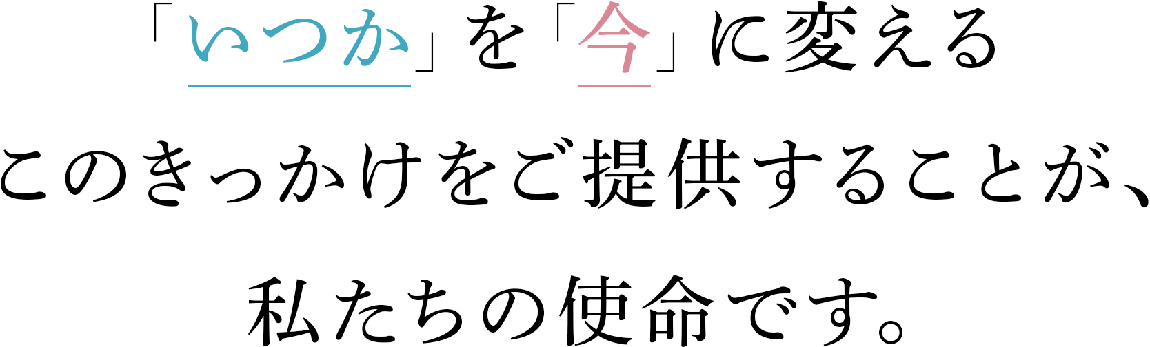 「いつか」を「今」に変える。このきっかけをご提供することが、私たちの使命です。